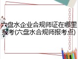 六盘水企业合规师证在哪里报考(六盘水合规师报考点)