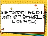 衡阳二级安装工程造价工程师证在哪里报考(衡阳二级造价师报考点)