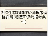 湘潭生态影响评价师报考资格详解(湘潭环评师报考条件)
