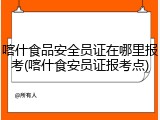 喀什食品安全员证在哪里报考(喀什食安员证报考点)
