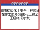 湖南初级化工安全工程师证在哪里报考(湖南化工安全工程师报考点)