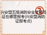 兴安盟五级消防安全管理员证在哪里报考(兴安盟消防证报考点)