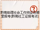 黔南助理社会工作师证在哪里报考(黔南社工证报考点)