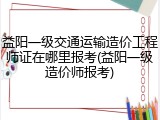 益阳一级交通运输造价工程师证在哪里报考(益阳一级造价师报考)