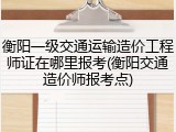 衡阳一级交通运输造价工程师证在哪里报考(衡阳交通造价师报考点)