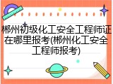 郴州初级化工安全工程师证在哪里报考(郴州化工安全工程师报考)