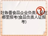 吐鲁番食品企业负责人证在哪里报考(食品负责人证报考)