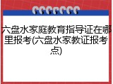 六盘水家庭教育指导证在哪里报考(六盘水家教证报考点)