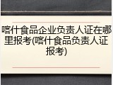 喀什食品企业负责人证在哪里报考(喀什食品负责人证报考)