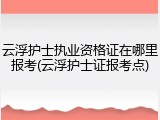 云浮护士执业资格证在哪里报考(云浮护士证报考点)