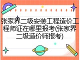 张家界二级安装工程造价工程师证在哪里报考(张家界二级造价师报考)