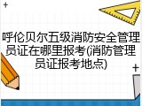 呼伦贝尔五级消防安全管理员证在哪里报考(消防管理员证报考地点)