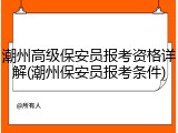 潮州高级保安员报考资格详解(潮州保安员报考条件)