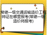 常德一级交通运输造价工程师证在哪里报考(常德一级造价师报考)