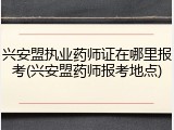 兴安盟执业药师证在哪里报考(兴安盟药师报考地点)