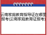 云南家庭教育指导证在哪里报考(云南家庭教育证报考)