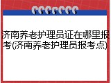 济南养老护理员证在哪里报考(济南养老护理员报考点)