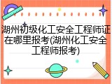 湖州初级化工安全工程师证在哪里报考(湖州化工安全工程师报考)