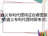 遵义专利代理师证在哪里报考(遵义专利代理师报考点)