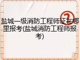 盐城一级消防工程师证在哪里报考(盐城消防工程师报考)