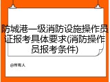 防城港一级消防设施操作员证报考具体要求(消防操作员报考条件)