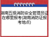 湖南五级消防安全管理员证在哪里报考(湖南消防证报考地点)
