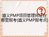 遵义PMP项目管理师证在哪里报考(遵义PMP报考点)