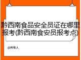 黔西南食品安全员证在哪里报考(黔西南食安员报考点)