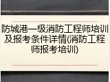 防城港一级消防工程师培训及报考条件详情(消防工程师报考培训)