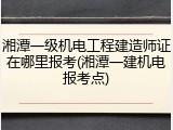湘潭一级机电工程建造师证在哪里报考(湘潭一建机电报考点)