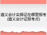 遵义会计实操证在哪里报考(遵义会计证报考点)