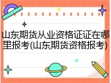 山东期货从业资格证证在哪里报考(山东期货资格报考)