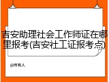 吉安助理社会工作师证在哪里报考(吉安社工证报考点)