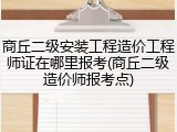 商丘二级安装工程造价工程师证在哪里报考(商丘二级造价师报考点)