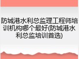 防城港水利总监理工程师培训机构哪个最好(防城港水利总监培训首选)