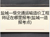 盐城一级交通运输造价工程师证在哪里报考(盐城一造报考点)