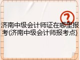 济南中级会计师证在哪里报考(济南中级会计师报考点)