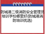 防城港二级消防安全管理员培训学校哪里好(防城港消防培训优选)