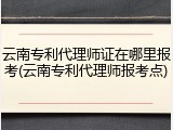 云南专利代理师证在哪里报考(云南专利代理师报考点)