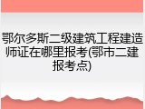 鄂尔多斯二级建筑工程建造师证在哪里报考(鄂市二建报考点)