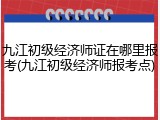 九江初级经济师证在哪里报考(九江初级经济师报考点)