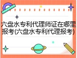 六盘水专利代理师证在哪里报考(六盘水专利代理报考)