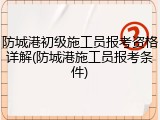 防城港初级施工员报考资格详解(防城港施工员报考条件)