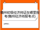 赣州初级经济师证在哪里报考(赣州经济师报考点)