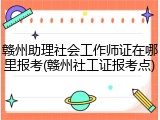 赣州助理社会工作师证在哪里报考(赣州社工证报考点)