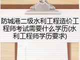 防城港二级水利工程造价工程师考试需要什么学历(水利工程师学历要求)