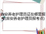 吉安养老护理员证在哪里报考(吉安养老护理员报考点)