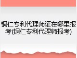 铜仁专利代理师证在哪里报考(铜仁专利代理师报考)