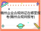 赣州企业合规师证在哪里报考(赣州合规师报考)