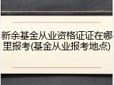 新余基金从业资格证证在哪里报考(基金从业报考地点)